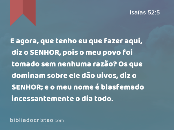 E agora, que tenho eu que fazer aqui, diz o SENHOR, pois o meu povo foi tomado sem nenhuma razão? Os que dominam sobre ele dão uivos, diz o SENHOR; e o meu nome é blasfemado incessantemente o dia todo. - Isaías 52:5