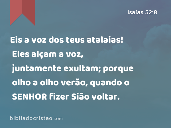 Eis a voz dos teus atalaias! Eles alçam a voz, juntamente exultam; porque olho a olho verão, quando o SENHOR fizer Sião voltar. - Isaías 52:8