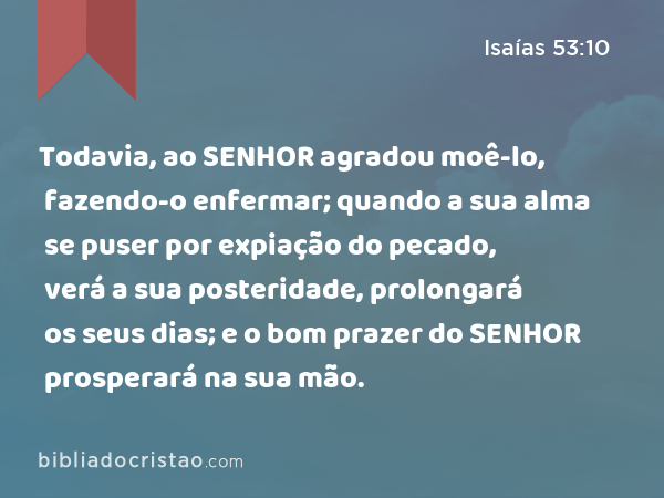 Todavia, ao SENHOR agradou moê-lo, fazendo-o enfermar; quando a sua alma se puser por expiação do pecado, verá a sua posteridade, prolongará os seus dias; e o bom prazer do SENHOR prosperará na sua mão. - Isaías 53:10