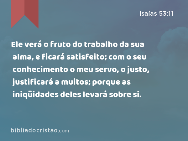 Ele verá o fruto do trabalho da sua alma, e ficará satisfeito; com o seu conhecimento o meu servo, o justo, justificará a muitos; porque as iniqüidades deles levará sobre si. - Isaías 53:11