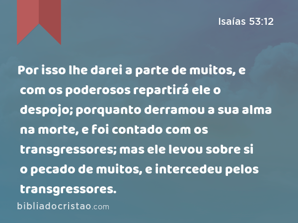 Por isso lhe darei a parte de muitos, e com os poderosos repartirá ele o despojo; porquanto derramou a sua alma na morte, e foi contado com os transgressores; mas ele levou sobre si o pecado de muitos, e intercedeu pelos transgressores. - Isaías 53:12