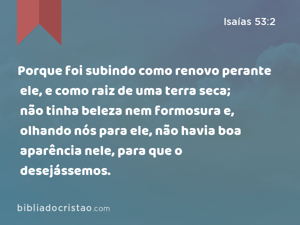 Porque foi subindo como renovo perante ele, e como raiz de uma terra seca; não tinha beleza nem formosura e, olhando nós para ele, não havia boa aparência nele, para que o desejássemos. - Isaías 53:2