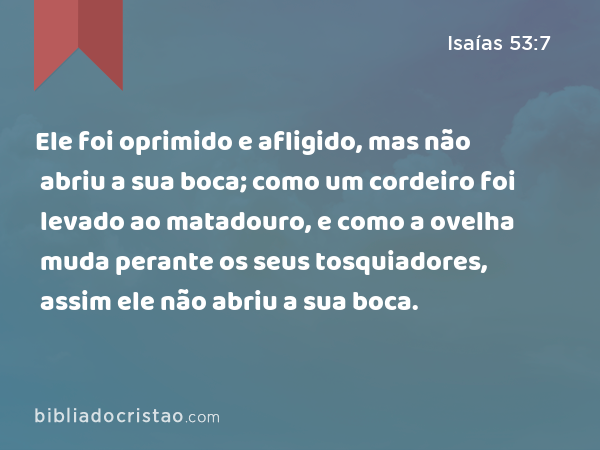 Ele foi oprimido e afligido, mas não abriu a sua boca; como um cordeiro foi levado ao matadouro, e como a ovelha muda perante os seus tosquiadores, assim ele não abriu a sua boca. - Isaías 53:7