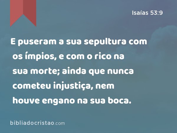 E puseram a sua sepultura com os ímpios, e com o rico na sua morte; ainda que nunca cometeu injustiça, nem houve engano na sua boca. - Isaías 53:9