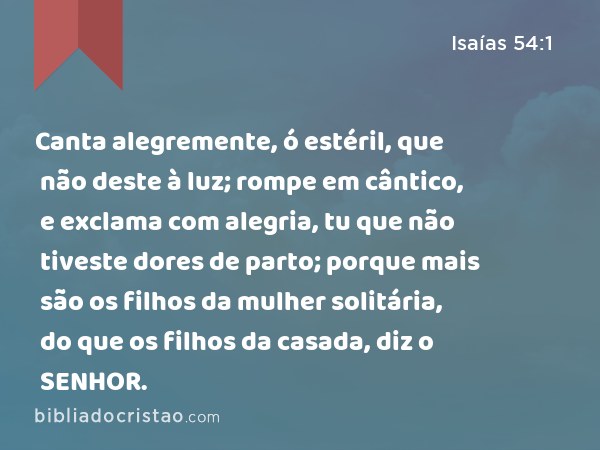 Canta alegremente, ó estéril, que não deste à luz; rompe em cântico, e exclama com alegria, tu que não tiveste dores de parto; porque mais são os filhos da mulher solitária, do que os filhos da casada, diz o SENHOR. - Isaías 54:1