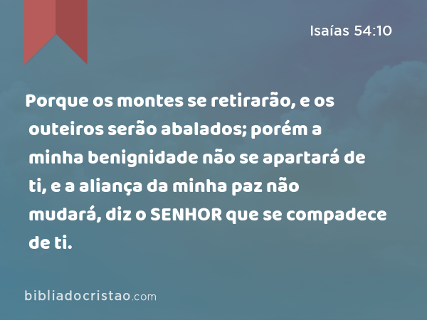 Porque os montes se retirarão, e os outeiros serão abalados; porém a minha benignidade não se apartará de ti, e a aliança da minha paz não mudará, diz o SENHOR que se compadece de ti. - Isaías 54:10