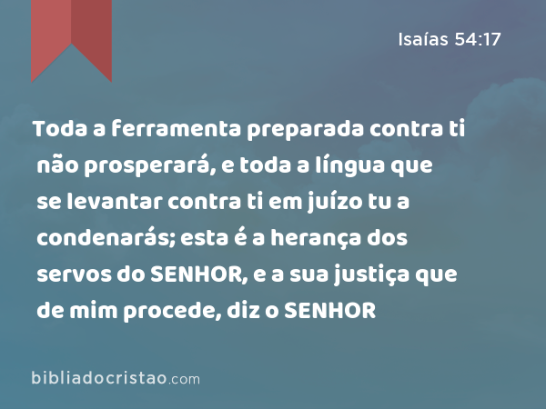 Toda a ferramenta preparada contra ti não prosperará, e toda a língua que se levantar contra ti em juízo tu a condenarás; esta é a herança dos servos do SENHOR, e a sua justiça que de mim procede, diz o SENHOR - Isaías 54:17