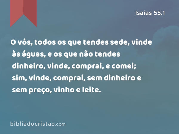 O vós, todos os que tendes sede, vinde às águas, e os que não tendes dinheiro, vinde, comprai, e comei; sim, vinde, comprai, sem dinheiro e sem preço, vinho e leite. - Isaías 55:1