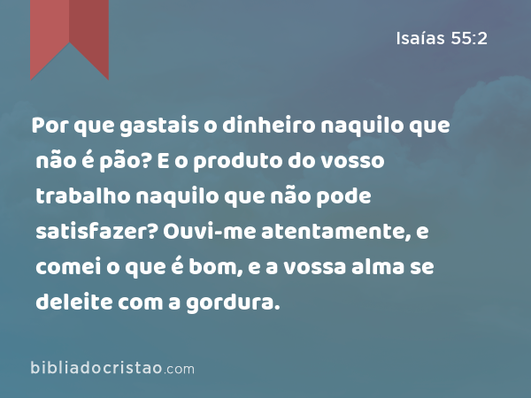 Por que gastais o dinheiro naquilo que não é pão? E o produto do vosso trabalho naquilo que não pode satisfazer? Ouvi-me atentamente, e comei o que é bom, e a vossa alma se deleite com a gordura. - Isaías 55:2