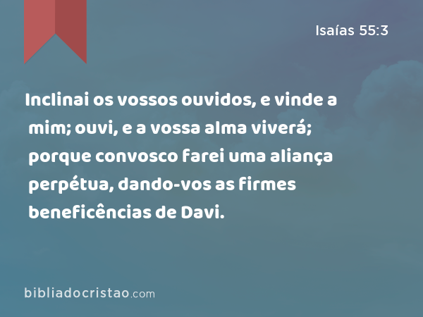 Inclinai os vossos ouvidos, e vinde a mim; ouvi, e a vossa alma viverá; porque convosco farei uma aliança perpétua, dando-vos as firmes beneficências de Davi. - Isaías 55:3