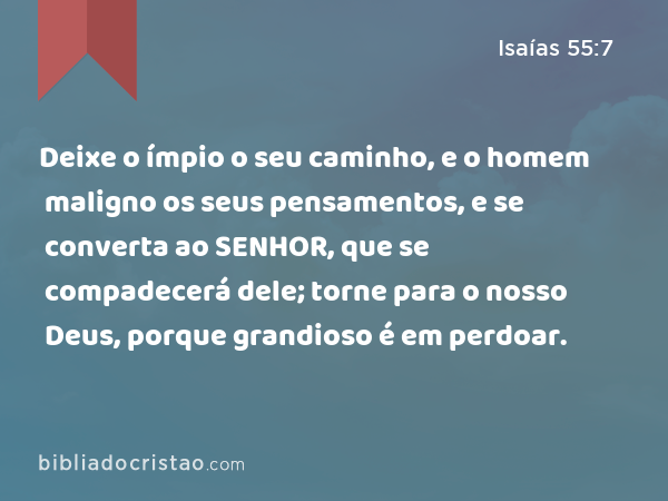 Deixe o ímpio o seu caminho, e o homem maligno os seus pensamentos, e se converta ao SENHOR, que se compadecerá dele; torne para o nosso Deus, porque grandioso é em perdoar. - Isaías 55:7