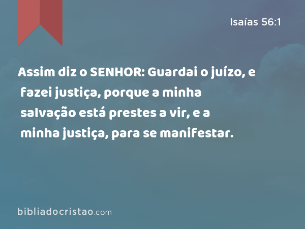 Assim diz o SENHOR: Guardai o juízo, e fazei justiça, porque a minha salvação está prestes a vir, e a minha justiça, para se manifestar. - Isaías 56:1