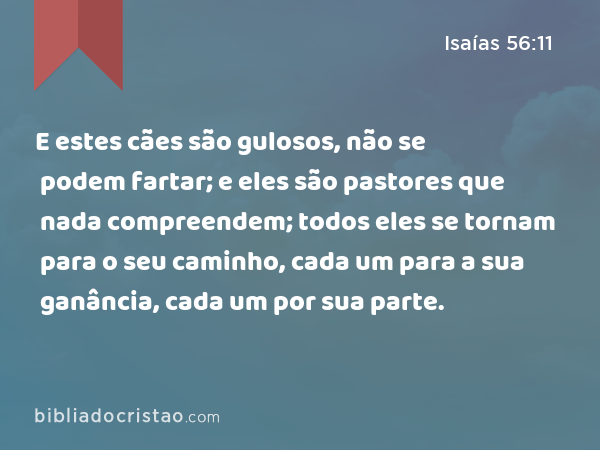 E estes cães são gulosos, não se podem fartar; e eles são pastores que nada compreendem; todos eles se tornam para o seu caminho, cada um para a sua ganância, cada um por sua parte. - Isaías 56:11