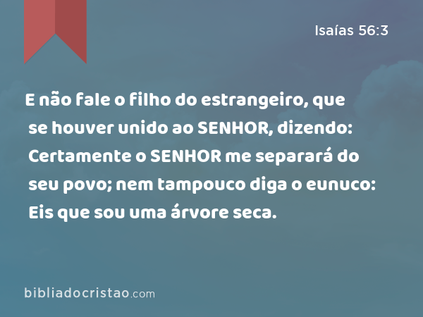 E não fale o filho do estrangeiro, que se houver unido ao SENHOR, dizendo: Certamente o SENHOR me separará do seu povo; nem tampouco diga o eunuco: Eis que sou uma árvore seca. - Isaías 56:3