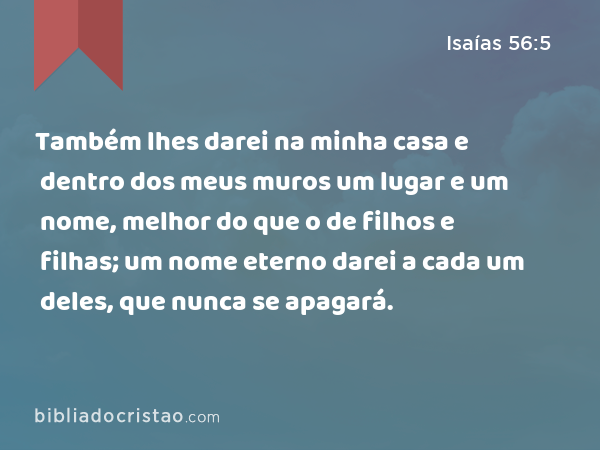 Também lhes darei na minha casa e dentro dos meus muros um lugar e um nome, melhor do que o de filhos e filhas; um nome eterno darei a cada um deles, que nunca se apagará. - Isaías 56:5