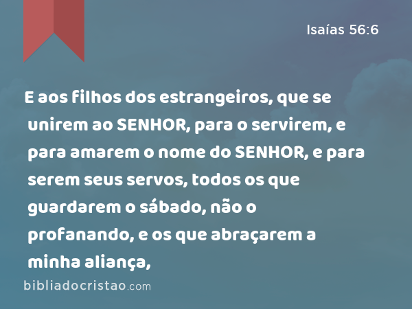 E aos filhos dos estrangeiros, que se unirem ao SENHOR, para o servirem, e para amarem o nome do SENHOR, e para serem seus servos, todos os que guardarem o sábado, não o profanando, e os que abraçarem a minha aliança, - Isaías 56:6