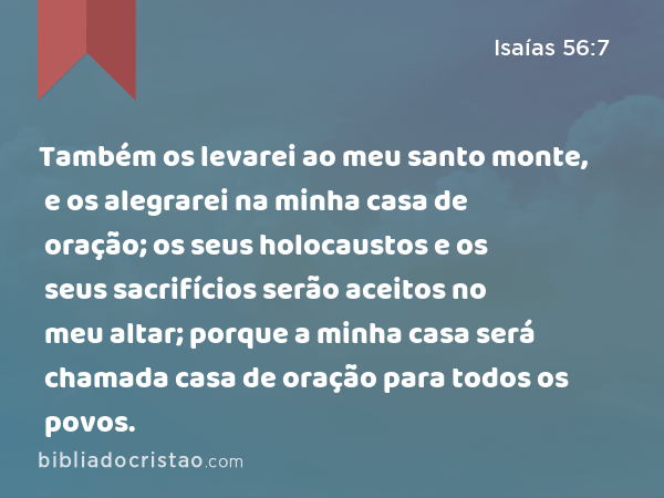 Também os levarei ao meu santo monte, e os alegrarei na minha casa de oração; os seus holocaustos e os seus sacrifícios serão aceitos no meu altar; porque a minha casa será chamada casa de oração para todos os povos. - Isaías 56:7