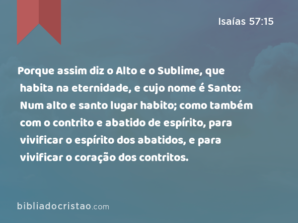 Porque assim diz o Alto e o Sublime, que habita na eternidade, e cujo nome é Santo: Num alto e santo lugar habito; como também com o contrito e abatido de espírito, para vivificar o espírito dos abatidos, e para vivificar o coração dos contritos. - Isaías 57:15