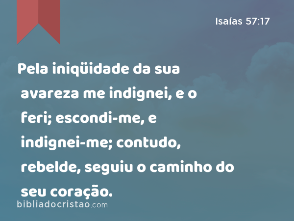 Pela iniqüidade da sua avareza me indignei, e o feri; escondi-me, e indignei-me; contudo, rebelde, seguiu o caminho do seu coração. - Isaías 57:17