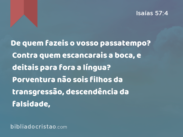 De quem fazeis o vosso passatempo? Contra quem escancarais a boca, e deitais para fora a língua? Porventura não sois filhos da transgressão, descendência da falsidade, - Isaías 57:4