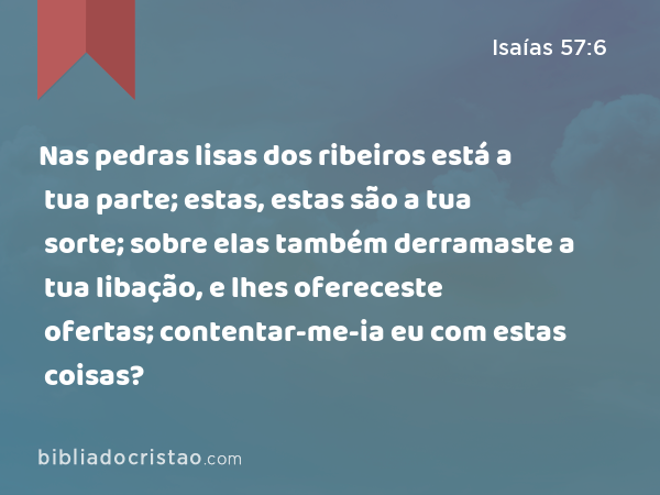 Nas pedras lisas dos ribeiros está a tua parte; estas, estas são a tua sorte; sobre elas também derramaste a tua libação, e lhes ofereceste ofertas; contentar-me-ia eu com estas coisas? - Isaías 57:6