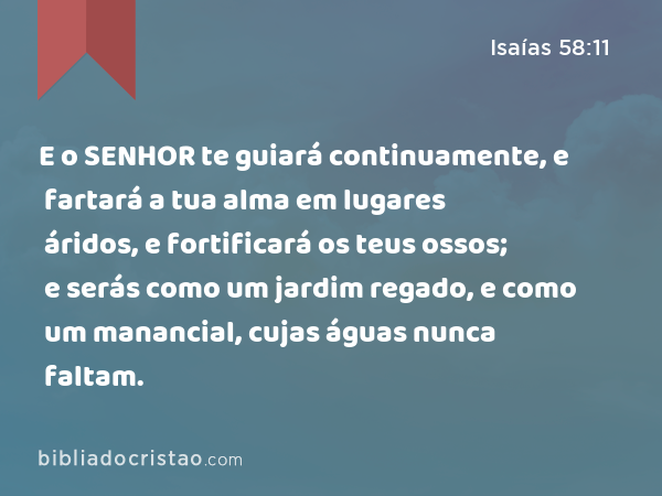 E o SENHOR te guiará continuamente, e fartará a tua alma em lugares áridos, e fortificará os teus ossos; e serás como um jardim regado, e como um manancial, cujas águas nunca faltam. - Isaías 58:11