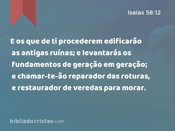 E os que de ti procederem edificarão as antigas ruínas; e levantarás os fundamentos de geração em geração; e chamar-te-ão reparador das roturas, e restaurador de veredas para morar. - Isaías 58:12