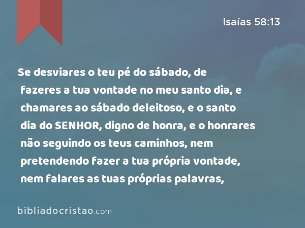 Se desviares o teu pé do sábado, de fazeres a tua vontade no meu santo dia, e chamares ao sábado deleitoso, e o santo dia do SENHOR, digno de honra, e o honrares não seguindo os teus caminhos, nem pretendendo fazer a tua própria vontade, nem falares as tuas próprias palavras, - Isaías 58:13