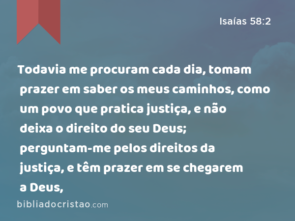 Todavia me procuram cada dia, tomam prazer em saber os meus caminhos, como um povo que pratica justiça, e não deixa o direito do seu Deus; perguntam-me pelos direitos da justiça, e têm prazer em se chegarem a Deus, - Isaías 58:2