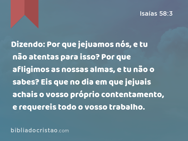 Dizendo: Por que jejuamos nós, e tu não atentas para isso? Por que afligimos as nossas almas, e tu não o sabes? Eis que no dia em que jejuais achais o vosso próprio contentamento, e requereis todo o vosso trabalho. - Isaías 58:3