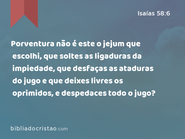 Porventura não é este o jejum que escolhi, que soltes as ligaduras da impiedade, que desfaças as ataduras do jugo e que deixes livres os oprimidos, e despedaces todo o jugo? - Isaías 58:6