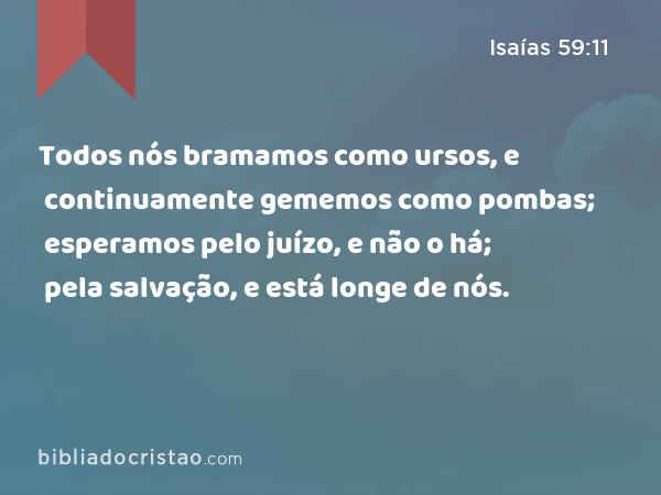 Todos nós bramamos como ursos, e continuamente gememos como pombas; esperamos pelo juízo, e não o há; pela salvação, e está longe de nós. - Isaías 59:11