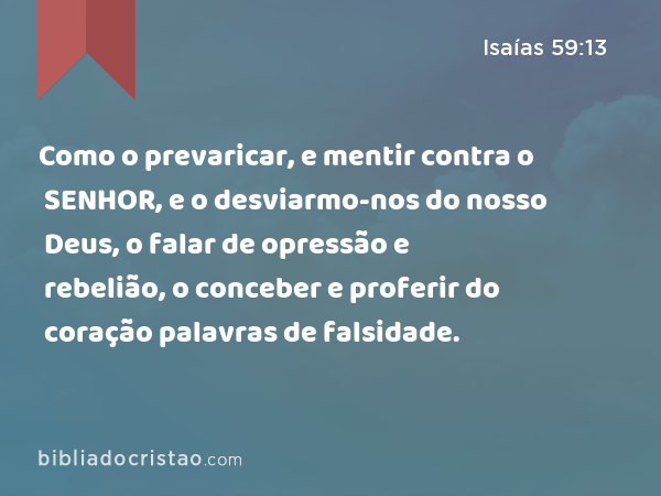 Como o prevaricar, e mentir contra o SENHOR, e o desviarmo-nos do nosso Deus, o falar de opressão e rebelião, o conceber e proferir do coração palavras de falsidade. - Isaías 59:13