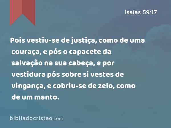 Pois vestiu-se de justiça, como de uma couraça, e pós o capacete da salvação na sua cabeça, e por vestidura pós sobre si vestes de vingança, e cobriu-se de zelo, como de um manto. - Isaías 59:17