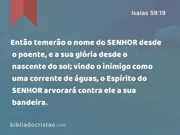 Então temerão o nome do SENHOR desde o poente, e a sua glória desde o nascente do sol; vindo o inimigo como uma corrente de águas, o Espírito do SENHOR arvorará contra ele a sua bandeira. - Isaías 59:19