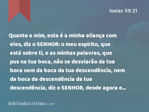 Quanto a mim, esta é a minha aliança com eles, diz o SENHOR: o meu espírito, que está sobre ti, e as minhas palavras, que pus na tua boca, não se desviarão da tua boca nem da boca da tua descendência, nem da boca da descendência da tua descendência, diz o SENHOR, desde agora e para todo o sempre. - Isaías 59:21