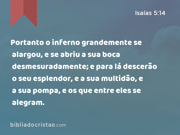 Portanto o inferno grandemente se alargou, e se abriu a sua boca desmesuradamente; e para lá descerão o seu esplendor, e a sua multidão, e a sua pompa, e os que entre eles se alegram. - Isaías 5:14