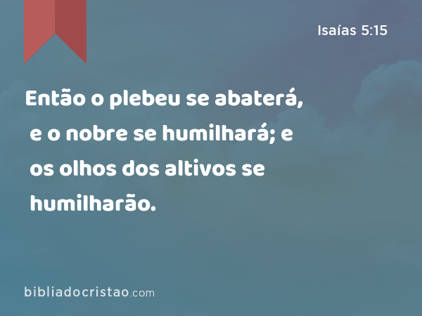 Então o plebeu se abaterá, e o nobre se humilhará; e os olhos dos altivos se humilharão. - Isaías 5:15