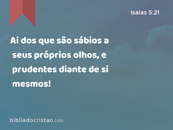 Ai dos que são sábios a seus próprios olhos, e prudentes diante de si mesmos! - Isaías 5:21