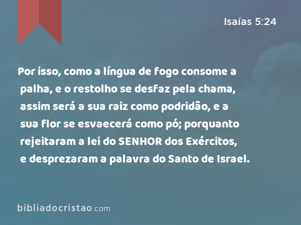 Por isso, como a língua de fogo consome a palha, e o restolho se desfaz pela chama, assim será a sua raiz como podridão, e a sua flor se esvaecerá como pó; porquanto rejeitaram a lei do SENHOR dos Exércitos, e desprezaram a palavra do Santo de Israel. - Isaías 5:24