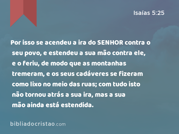 Por isso se acendeu a ira do SENHOR contra o seu povo, e estendeu a sua mão contra ele, e o feriu, de modo que as montanhas tremeram, e os seus cadáveres se fizeram como lixo no meio das ruas; com tudo isto não tornou atrás a sua ira, mas a sua mão ainda está estendida. - Isaías 5:25