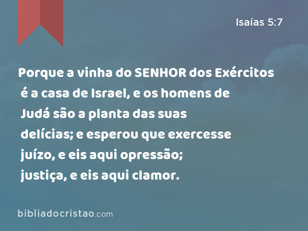 Porque a vinha do SENHOR dos Exércitos é a casa de Israel, e os homens de Judá são a planta das suas delícias; e esperou que exercesse juízo, e eis aqui opressão; justiça, e eis aqui clamor. - Isaías 5:7