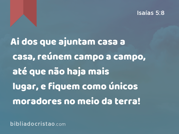 Ai dos que ajuntam casa a casa, reúnem campo a campo, até que não haja mais lugar, e fiquem como únicos moradores no meio da terra! - Isaías 5:8