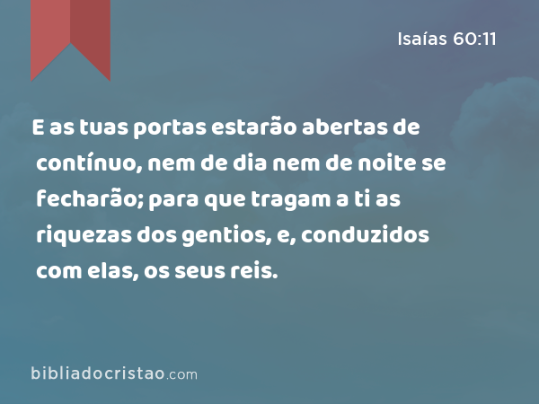 E as tuas portas estarão abertas de contínuo, nem de dia nem de noite se fecharão; para que tragam a ti as riquezas dos gentios, e, conduzidos com elas, os seus reis. - Isaías 60:11