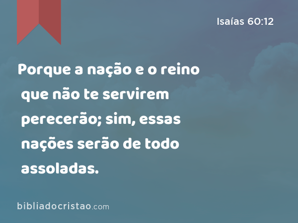 Porque a nação e o reino que não te servirem perecerão; sim, essas nações serão de todo assoladas. - Isaías 60:12