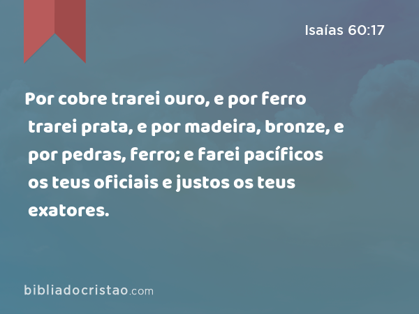 Por cobre trarei ouro, e por ferro trarei prata, e por madeira, bronze, e por pedras, ferro; e farei pacíficos os teus oficiais e justos os teus exatores. - Isaías 60:17