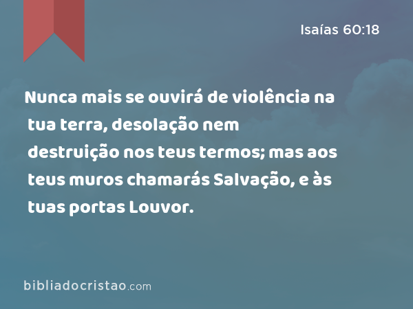 Nunca mais se ouvirá de violência na tua terra, desolação nem destruição nos teus termos; mas aos teus muros chamarás Salvação, e às tuas portas Louvor. - Isaías 60:18