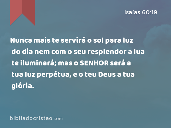 Nunca mais te servirá o sol para luz do dia nem com o seu resplendor a lua te iluminará; mas o SENHOR será a tua luz perpétua, e o teu Deus a tua glória. - Isaías 60:19