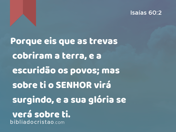 Porque eis que as trevas cobriram a terra, e a escuridão os povos; mas sobre ti o SENHOR virá surgindo, e a sua glória se verá sobre ti. - Isaías 60:2