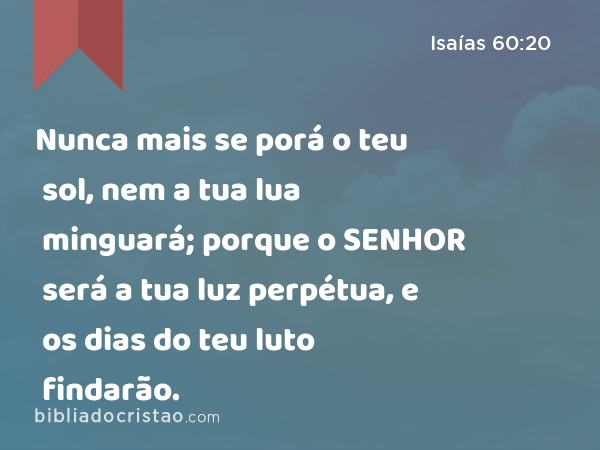 Nunca mais se porá o teu sol, nem a tua lua minguará; porque o SENHOR será a tua luz perpétua, e os dias do teu luto findarão. - Isaías 60:20